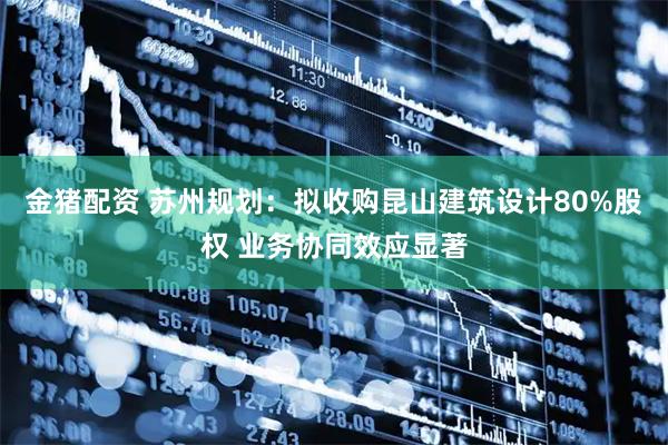金猪配资 苏州规划：拟收购昆山建筑设计80%股权 业务协同效应显著