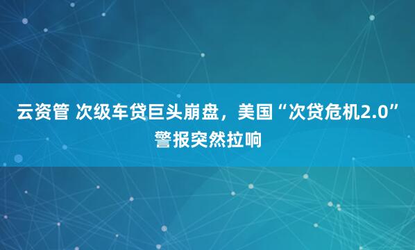 云资管 次级车贷巨头崩盘，美国“次贷危机2.0”警报突然拉响