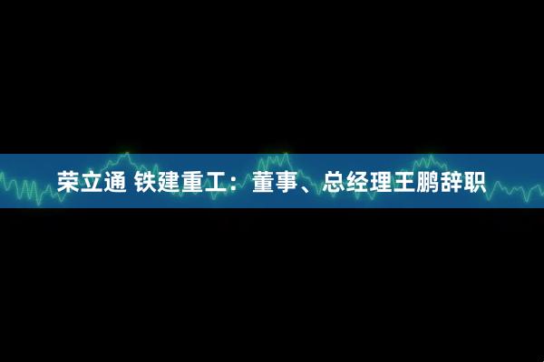 荣立通 铁建重工：董事、总经理王鹏辞职