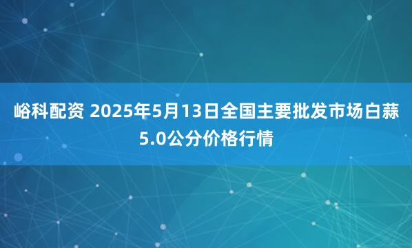 峪科配资 2025年5月13日全国主要批发市场白蒜5.0公分价格行情