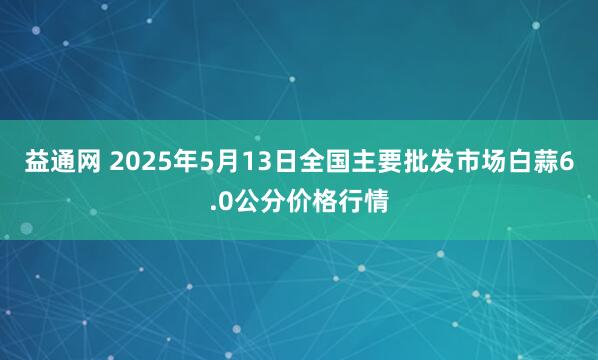 益通网 2025年5月13日全国主要批发市场白蒜6.0公分价格行情