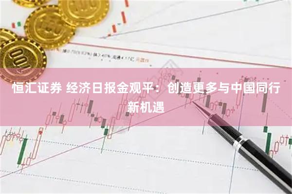 恒汇证券 经济日报金观平：创造更多与中国同行新机遇