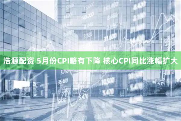 浩源配资 5月份CPI略有下降 核心CPI同比涨幅扩大