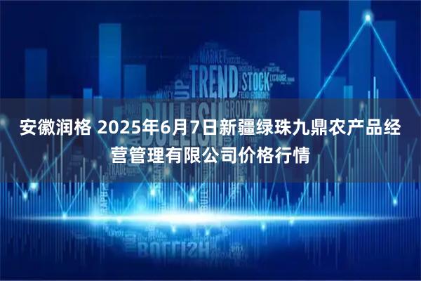 安徽润格 2025年6月7日新疆绿珠九鼎农产品经营管理有限公司价格行情
