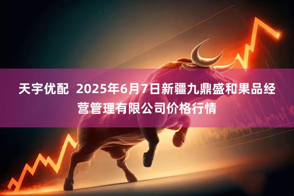 天宇优配  2025年6月7日新疆九鼎盛和果品经营管理有限公司价格行情