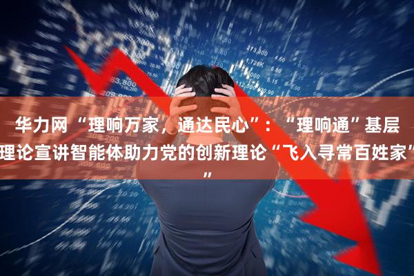 华力网 “理响万家，通达民心”：“理响通”基层理论宣讲智能体助力党的创新理论“飞入寻常百姓家”