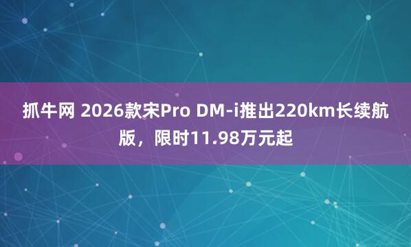 抓牛网 2026款宋Pro DM-i推出220km长续航版,限时11.98万元起