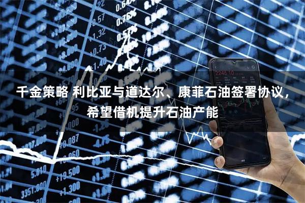 千金策略 利比亚与道达尔、康菲石油签署协议，希望借机提升石油产能