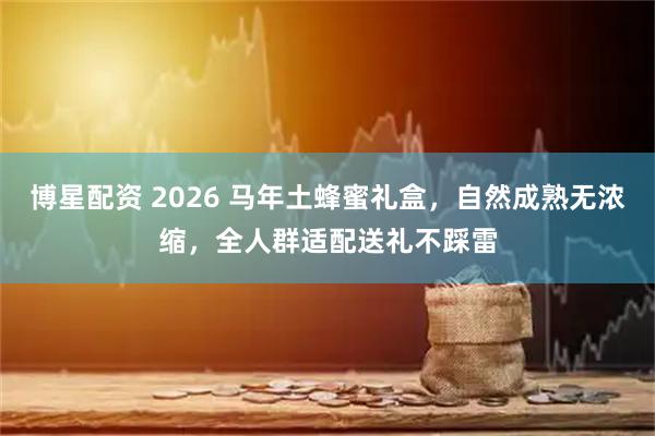 博星配资 2026 马年土蜂蜜礼盒，自然成熟无浓缩，全人群适配送礼不踩雷