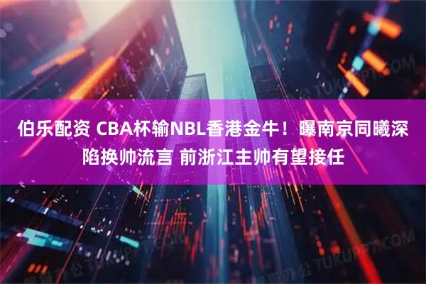 伯乐配资 CBA杯输NBL香港金牛！曝南京同曦深陷换帅流言 前浙江主帅有望接任