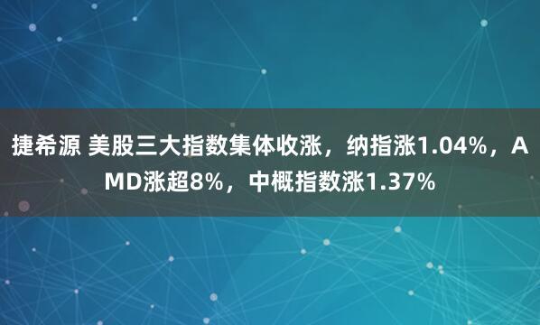 捷希源 美股三大指数集体收涨，纳指涨1.04%，AMD涨超8%，中概指数涨1.37%