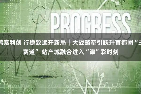 鸿泰利创 行稳致远开新局｜大战略牵引跃升首都圈“主赛道” 站产城融合进入“津”彩时刻