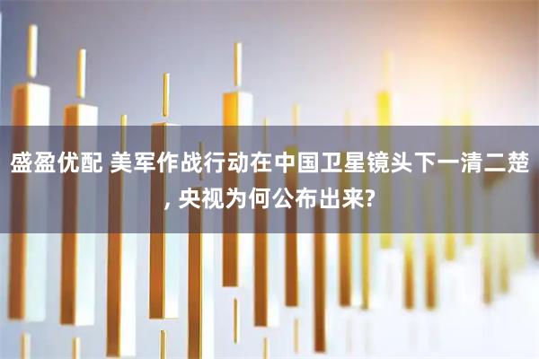 盛盈优配 美军作战行动在中国卫星镜头下一清二楚, 央视为何公布出来?