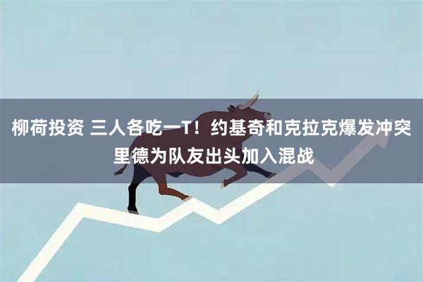 柳荷投资 三人各吃一T！约基奇和克拉克爆发冲突 里德为队友出头加入混战