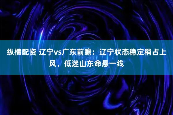 纵横配资 辽宁vs广东前瞻：辽宁状态稳定稍占上风，低迷山东命悬一线