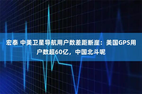 宏泰 中美卫星导航用户数差距断崖：美国GPS用户数超60亿，中国北斗呢