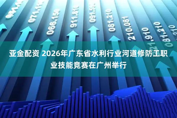 亚金配资 2026年广东省水利行业河道修防工职业技能竞赛在广州举行