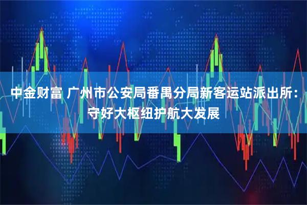 中金财富 广州市公安局番禺分局新客运站派出所：守好大枢纽　护航大发展